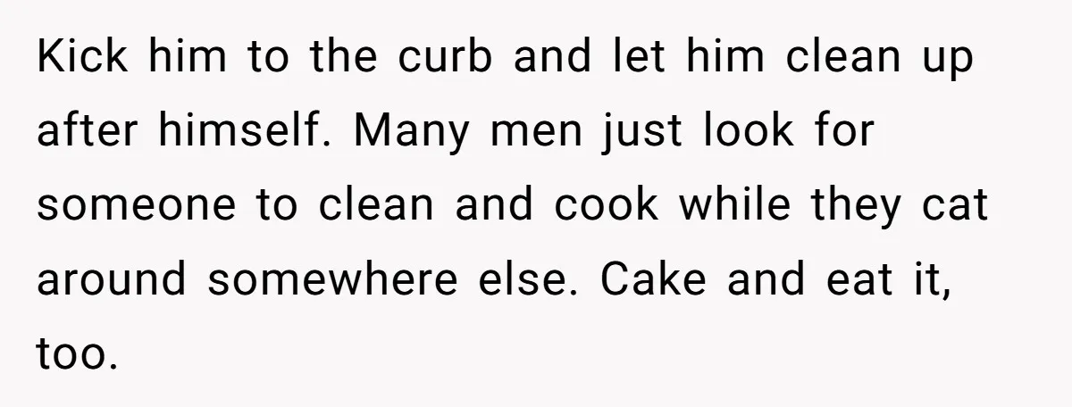 Kick him to the curb and let him clean up after himself. Many men just look for someone to clean and cook while they cat around somewhere else. Cake and...