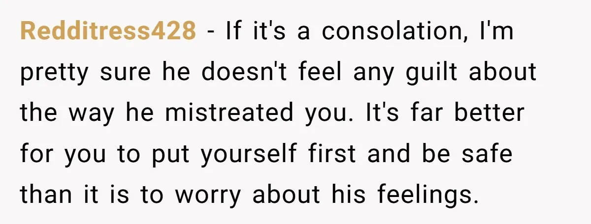 Redditress428 − If it's a consolation, I'm pretty sure he doesn't feel any guilt about the way he mistreated you. It's far better for you to put yourself first and...
