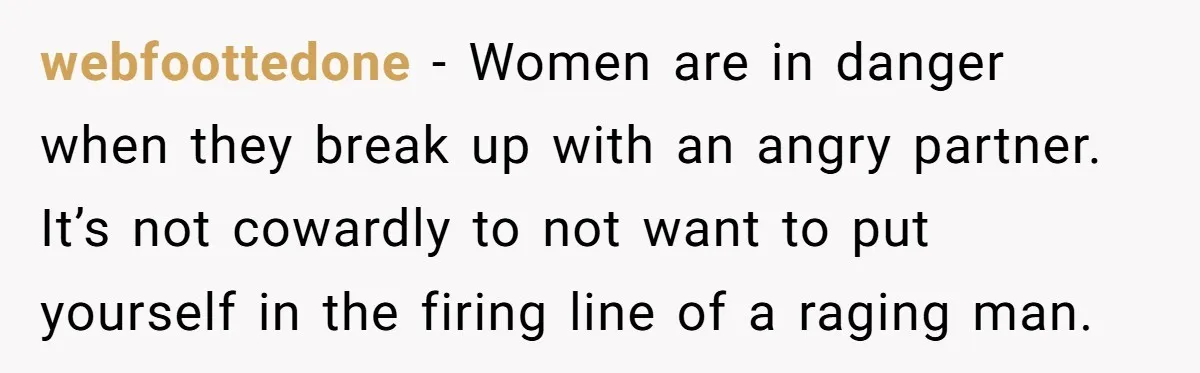 webfoottedone − Women are in danger when they break up with an angry partner. It’s not cowardly to not want to put yourself in the firing line of a raging...