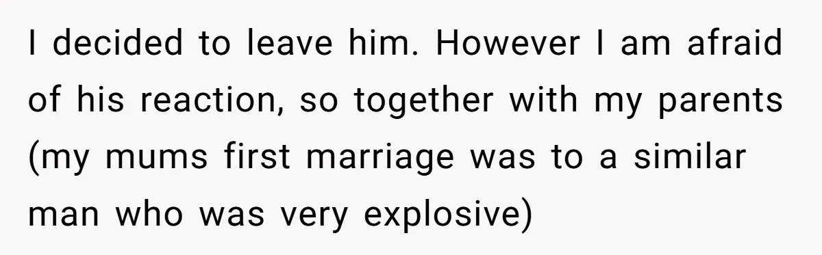 I decided to leave him. However I am afraid of his reaction, so together with my parents (my mums first marriage was to a similar man who was very explosive)