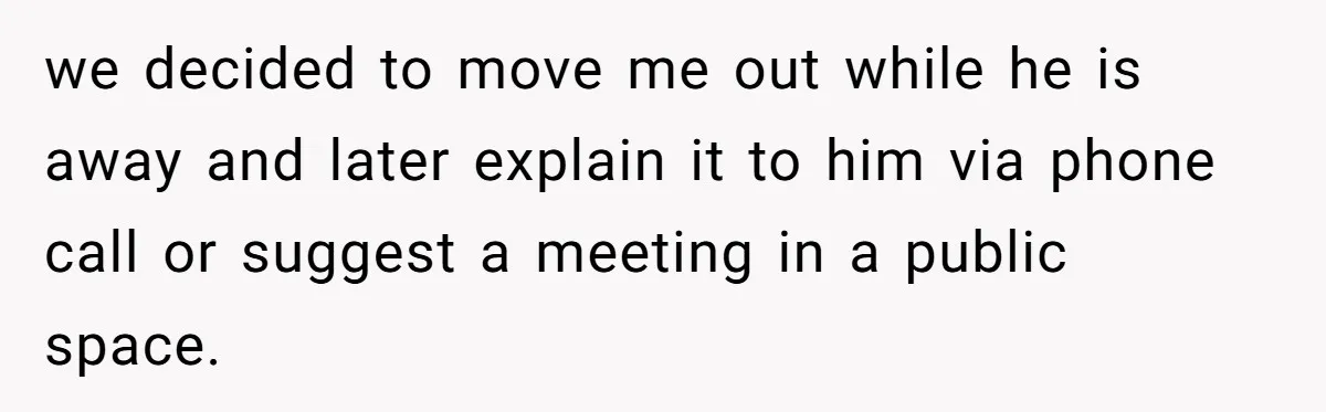 we decided to move me out while he is away and later explain it to him via phone call or suggest a meeting in a public space.