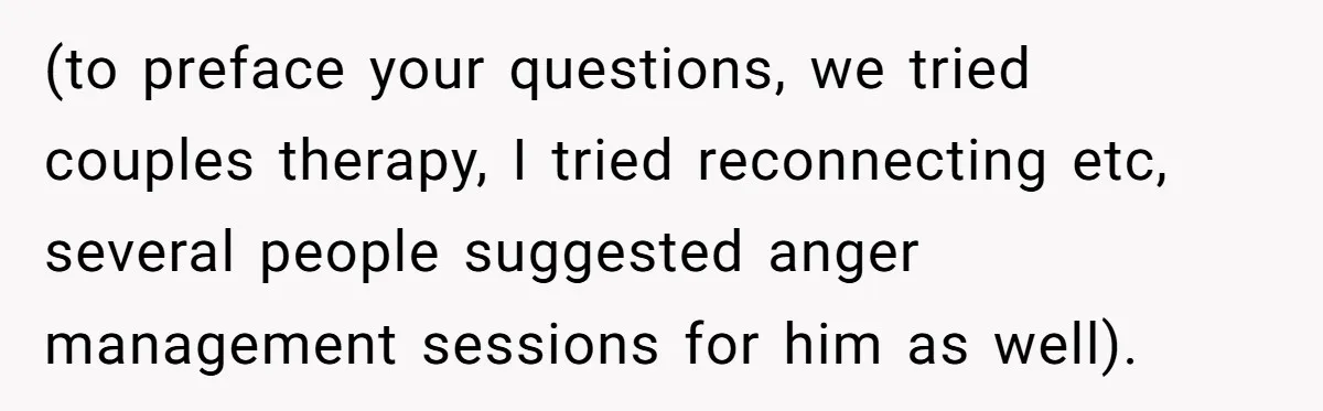 (to preface your questions, we tried couples therapy, I tried reconnecting etc, several people suggested anger management sessions for him as well).