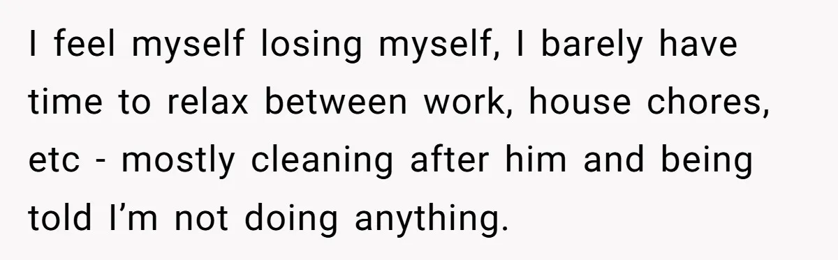 I feel myself losing myself, I barely have time to relax between work, house chores, etc - mostly cleaning after him and being told I’m not doing anything.