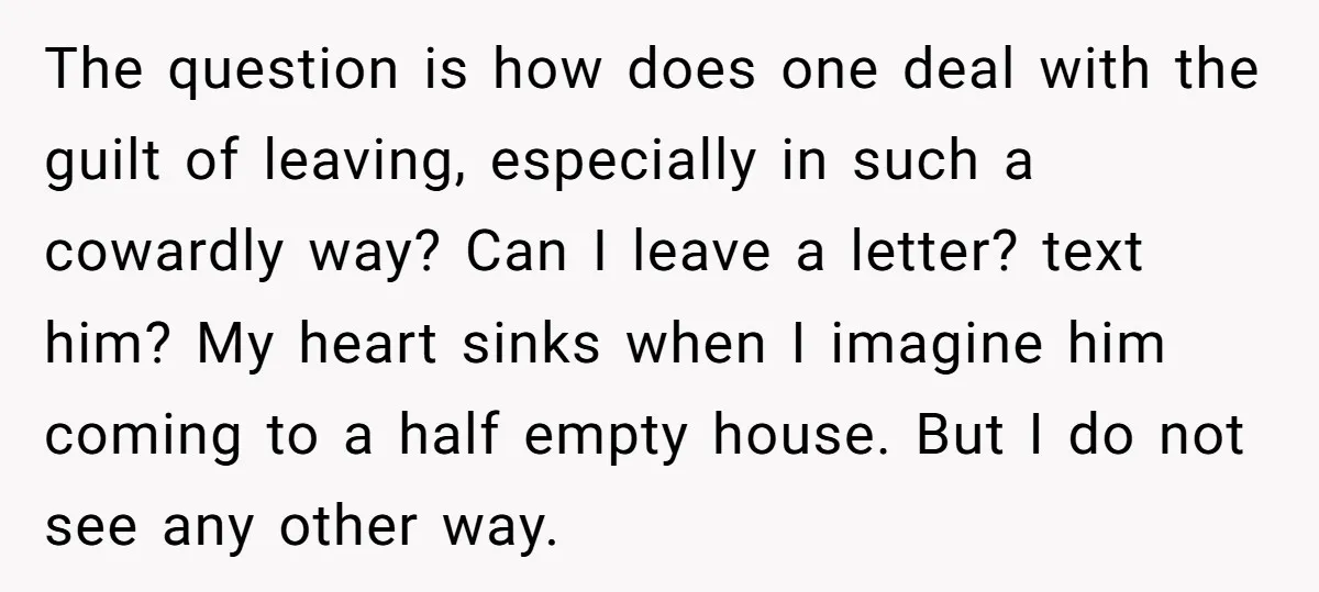 The question is how does one deal with the guilt of leaving, especially in such a cowardly way? Can I leave a letter? text him? My heart sinks when I...