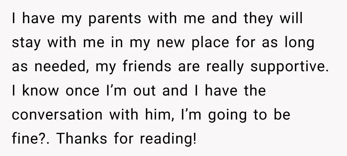 I have my parents with me and they will stay with me in my new place for as long as needed, my friends are really supportive. I know once I’m...