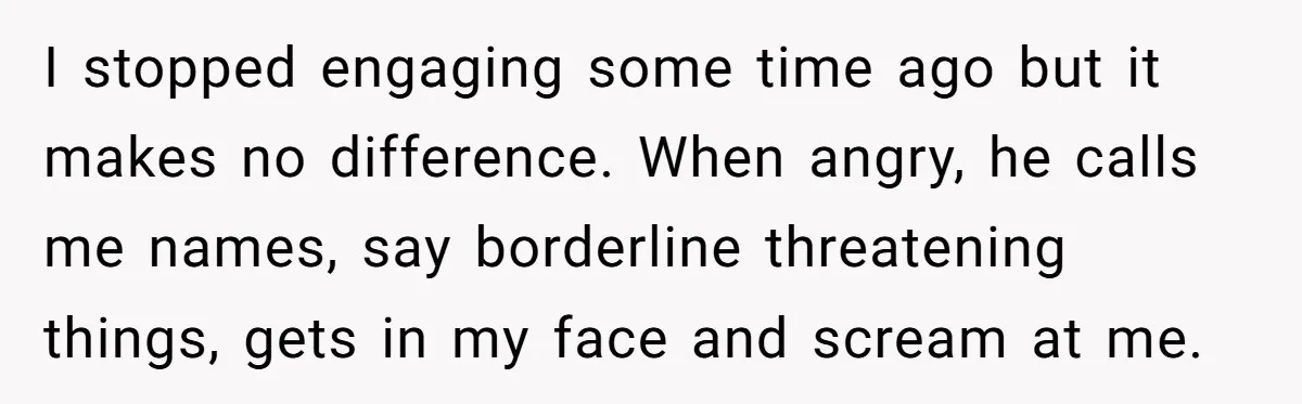 I stopped engaging some time ago but it makes no difference. When angry, he calls me names, say borderline threatening things, gets in my face and scream at me.