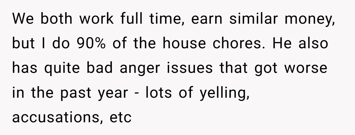 We both work full time, earn similar money, but I do 90% of the house chores. He also has quite bad anger issues that got worse in the past year...