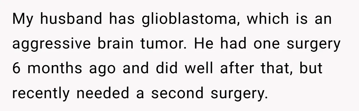 My husband has glioblastoma, which is an aggressive brain tumor. He had one surgery 6 months ago and did well after that, but recently needed a second surgery.