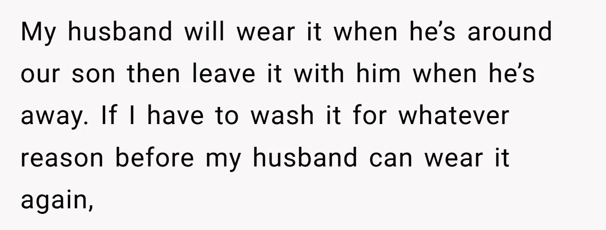 My husband will wear it when he’s around our son then leave it with him when he’s away. If I have to wash it for whatever reason before my husband...