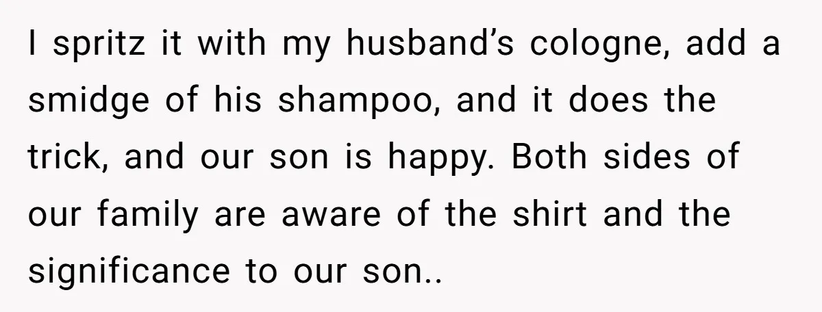 I spritz it with my husband’s cologne, add a smidge of his shampoo, and it does the trick, and our son is happy. Both sides of our family are aware...