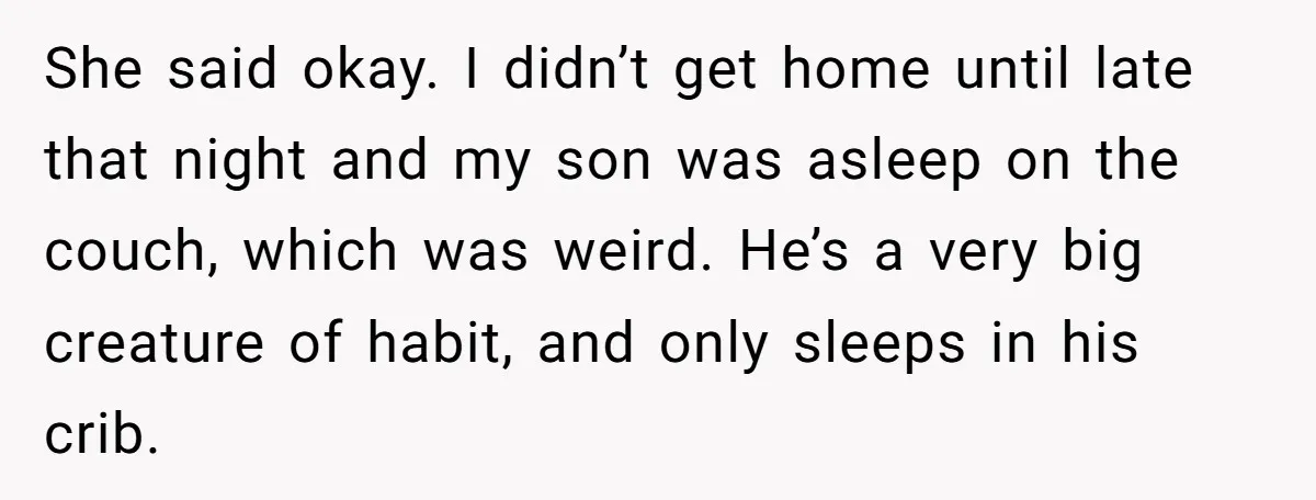 She said okay. I didn’t get home until late that night and my son was asleep on the couch, which was weird. He’s a very big creature of habit, and...