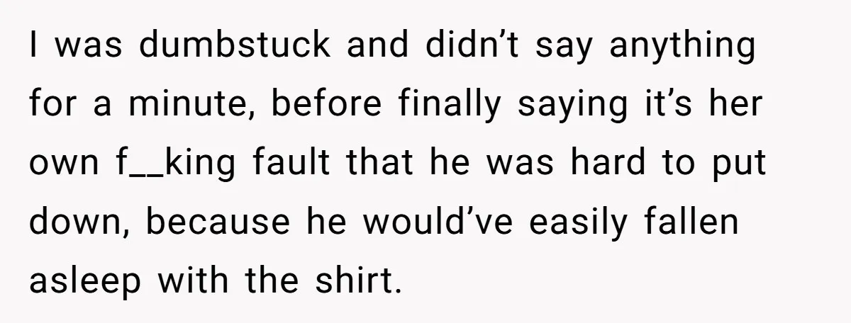 I was dumbstuck and didn’t say anything for a minute, before finally saying it’s her own f__king fault that he was hard to put down, because he would’ve easily fallen...