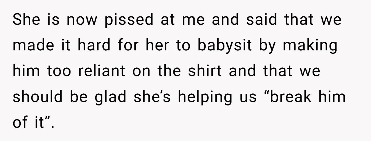She is now pissed at me and said that we made it hard for her to babysit by making him too reliant on the shirt and that we should be...