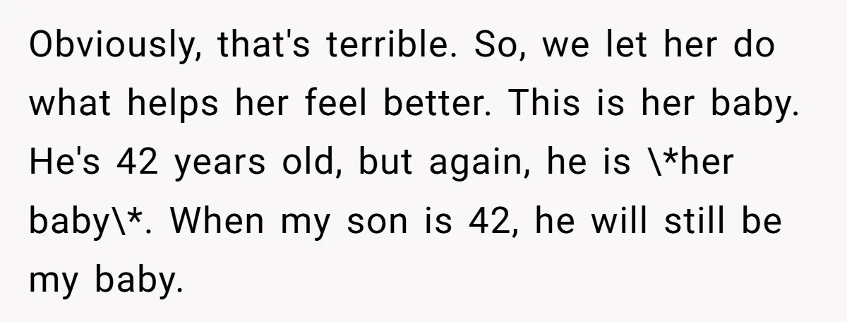 Obviously, that's terrible. So, we let her do what helps her feel better. This is her baby. He's 42 years old, but again, he is \*her baby\*. When my son...
