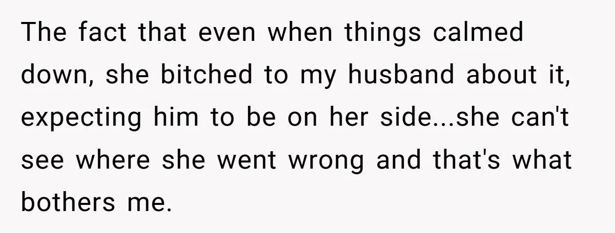The fact that even when things calmed down, she bitched to my husband about it, expecting him to be on her side...she can't see where she went wrong and that's...