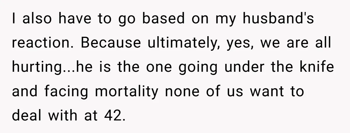 I also have to go based on my husband's reaction. Because ultimately, yes, we are all hurting...he is the one going under the knife and facing mortality none of us...
