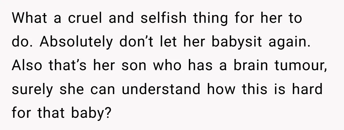 What a cruel and selfish thing for her to do. Absolutely don’t let her babysit again. Also that’s her son who has a brain tumour, surely she can understand how...