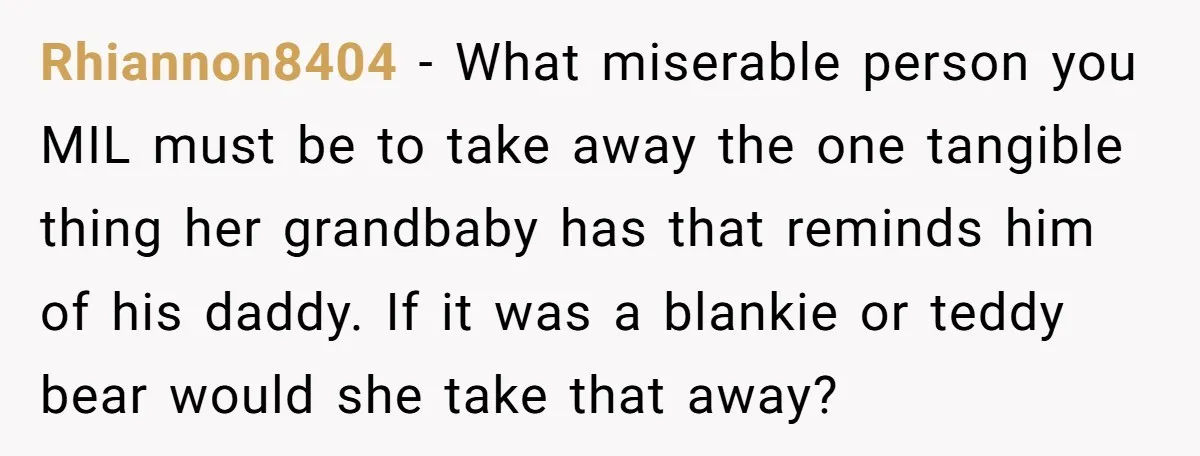 Rhiannon8404 − What miserable person you MIL must be to take away the one tangible thing her grandbaby has that reminds him of his daddy. If it was a blankie...