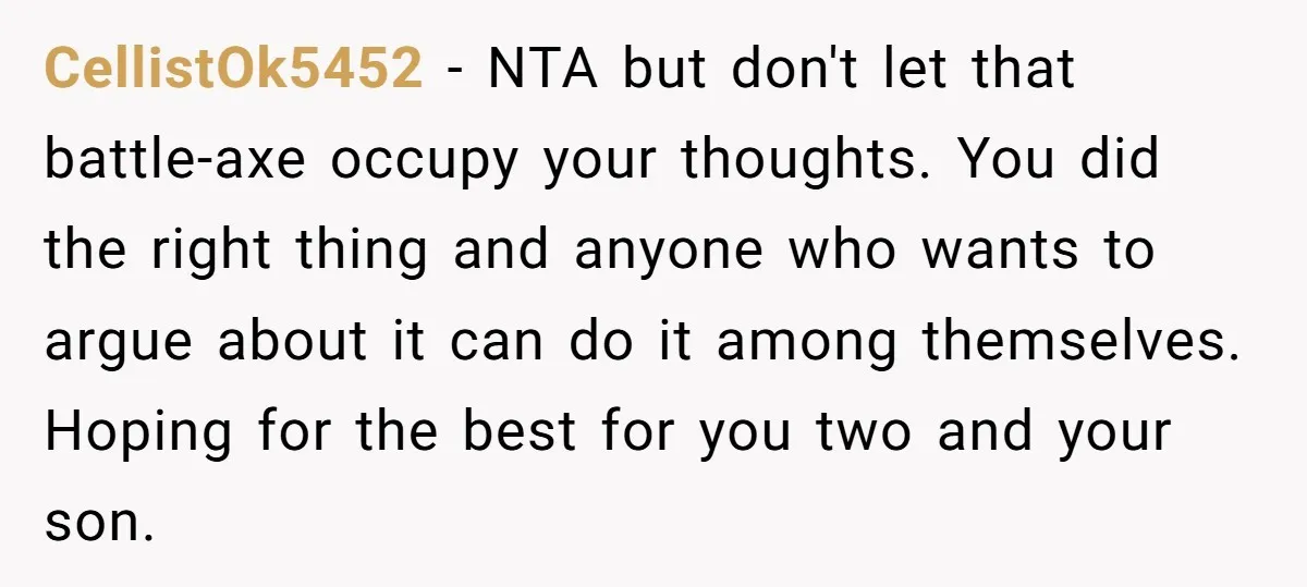CellistOk5452 − NTA but don't let that battle-axe occupy your thoughts. You did the right thing and anyone who wants to argue about it can do it among themselves. Hoping...
