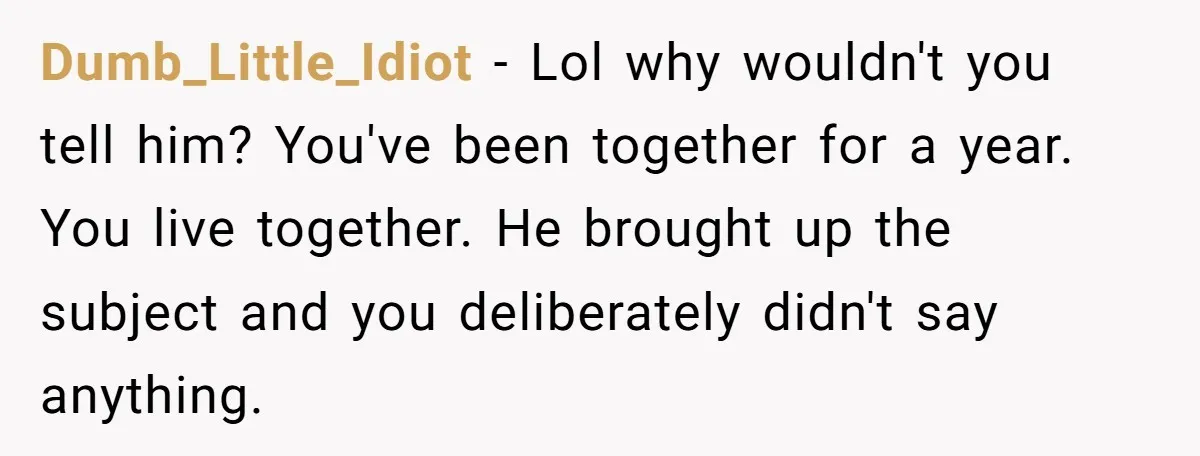 Dumb_Little_Idiot - Lol why wouldn't you tell him? You've been together for a year. You live together. He brought up the subject and you deliberately didn't say anything.