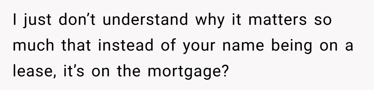 I just don’t understand why it matters so much that instead of your name being on a lease, it’s on the mortgage?