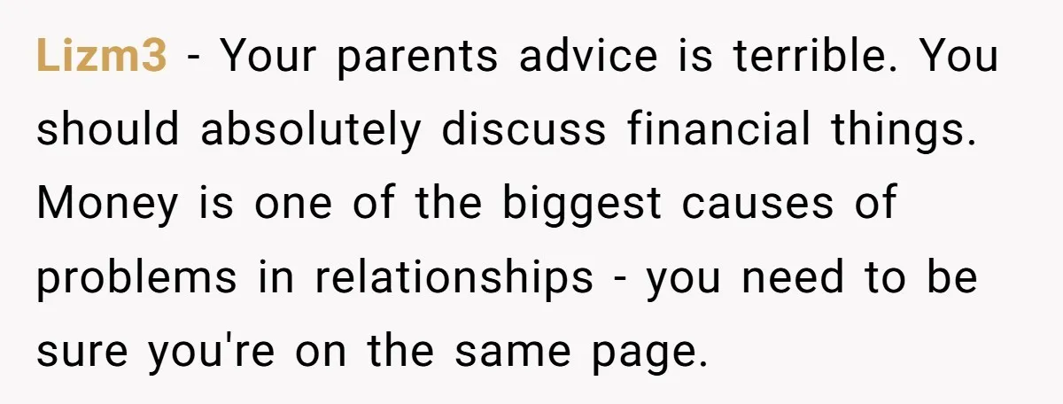 Lizm3 - Your parents advice is terrible. You should absolutely discuss financial things. Money is one of the biggest causes of problems in relationships - you need to be sure...