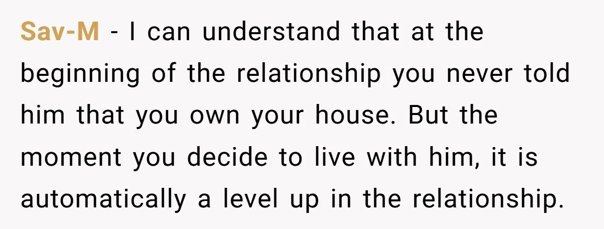 Sav-M - I can understand that at the beginning of the relationship you never told him that you own your house. But the moment you decide to live with him,...