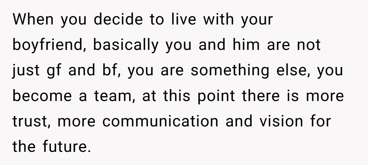 When you decide to live with your boyfriend, basically you and him are not just gf and bf, you are something else, you become a team, at this point there...