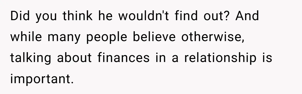 Did you think he wouldn't find out? And while many people believe otherwise, talking about finances in a relationship is important.