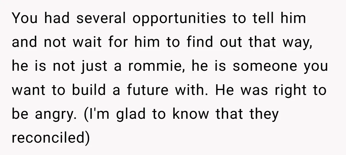 You had several opportunities to tell him and not wait for him to find out that way, he is not just a rommie, he is someone you want to build...