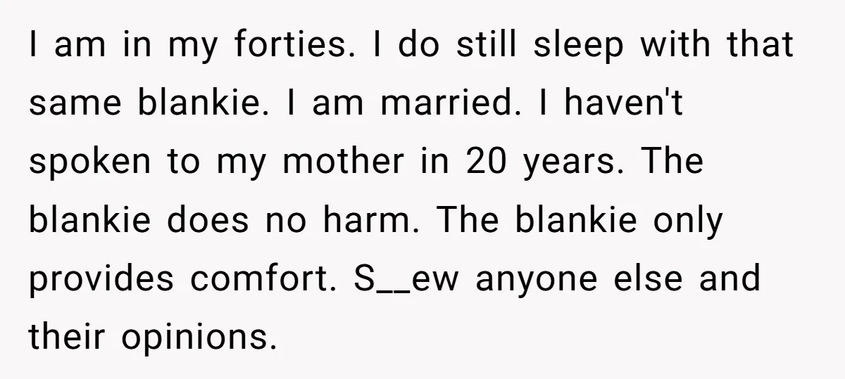 I am in my forties. I do still sleep with that same blankie. I am married. I haven't spoken to my mother in 20 years. The blankie does no harm....