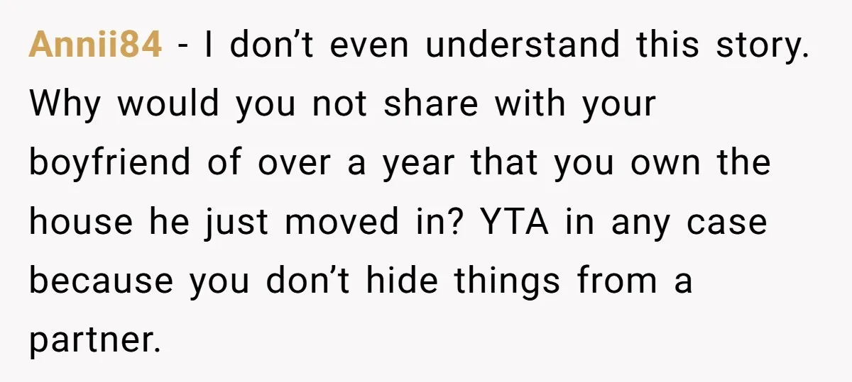 Annii84 - I don’t even understand this story. Why would you not share with your boyfriend of over a year that you own the house he just moved in? YTA...
