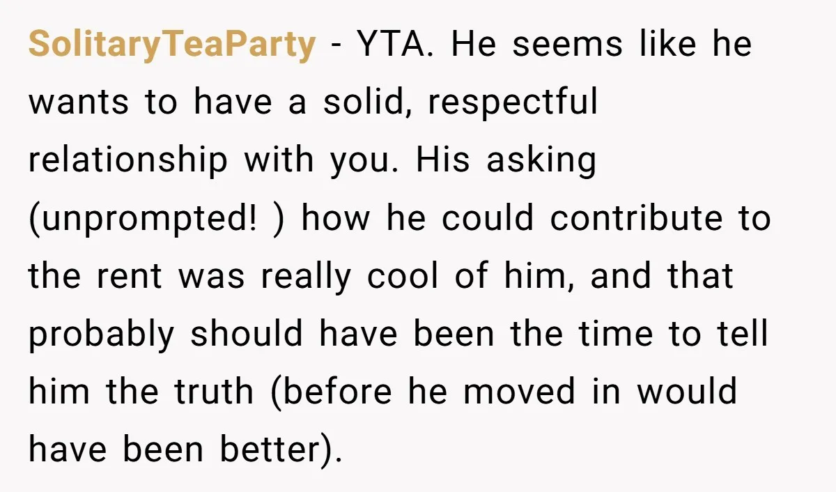 SolitaryTeaParty - YTA. He seems like he wants to have a solid, respectful relationship with you. His asking (unprompted! ) how he could contribute to the rent was really cool...