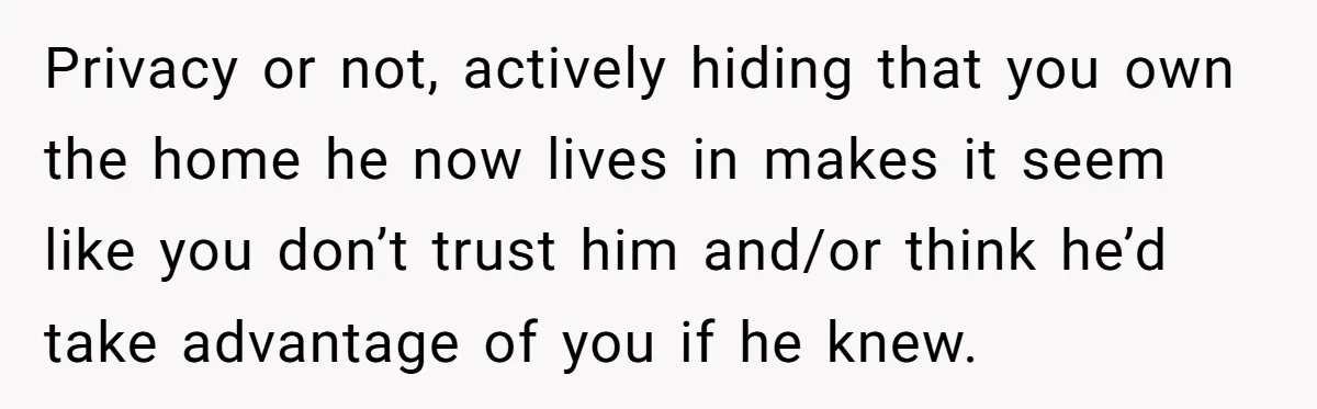 Privacy or not, actively hiding that you own the home he now lives in makes it seem like you don’t trust him and/or think he’d take advantage of you if...