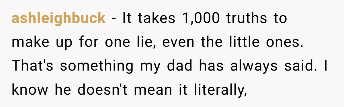 ashleighbuck - It takes 1,000 truths to make up for one lie, even the little ones. That's something my dad has always said. I know he doesn't mean it literally,