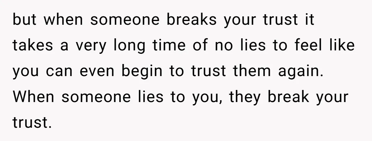 but when someone breaks your trust it takes a very long time of no lies to feel like you can even begin to trust them again. When someone lies to...