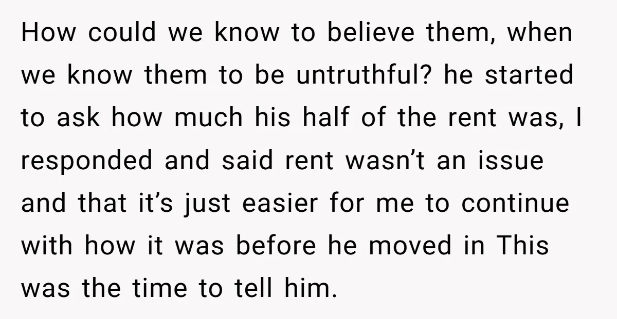 How could we know to believe them, when we know them to be untruthful? he started to ask how much his half of the rent was, I responded and said...