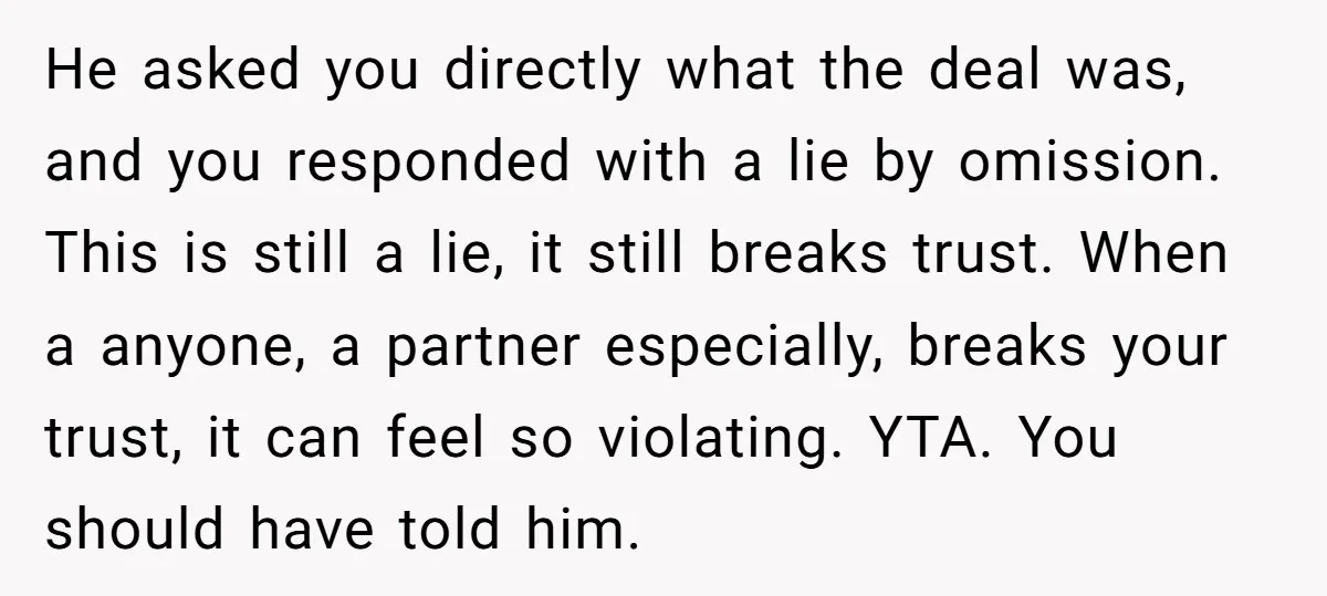 He asked you directly what the deal was, and you responded with a lie by omission. This is still a lie, it still breaks trust. When a anyone, a partner...