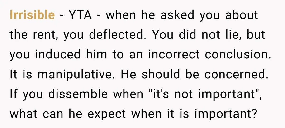 Irrisible - YTA - when he asked you about the rent, you deflected. You did not lie, but you induced him to an incorrect conclusion. It is manipulative. He should...
