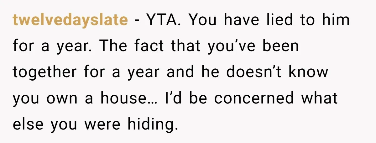 twelvedayslate - YTA. You have lied to him for a year. The fact that you’ve been together for a year and he doesn’t know you own a house… I’d be...