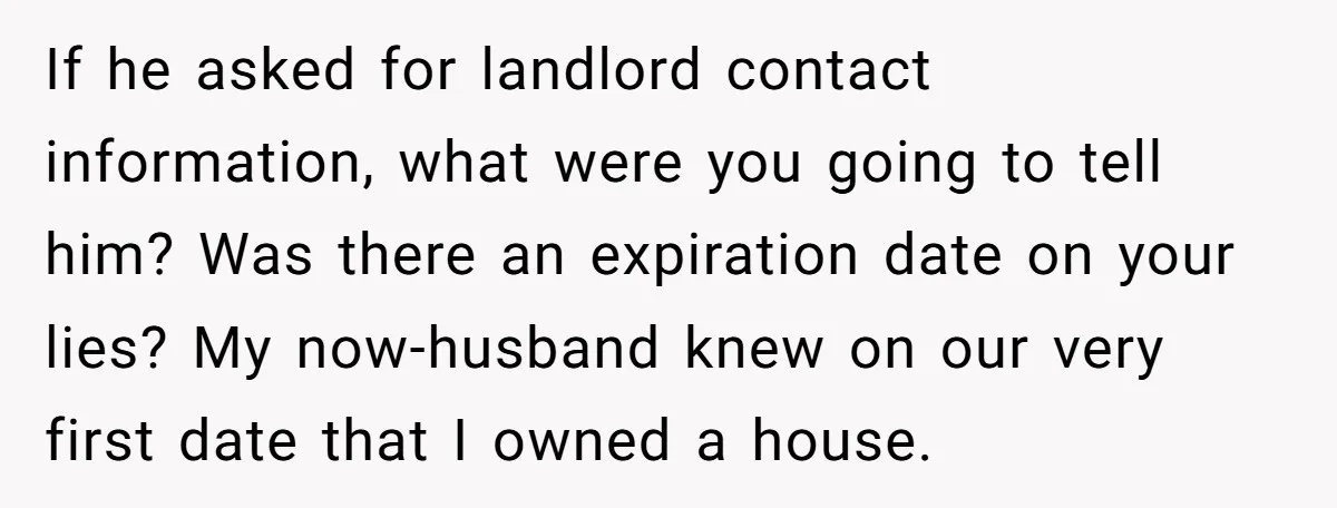 If he asked for landlord contact information, what were you going to tell him? Was there an expiration date on your lies? My now-husband knew on our very first date...