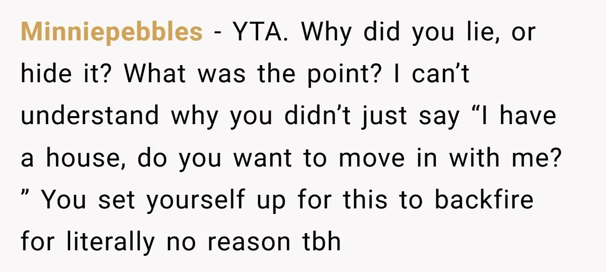 Minniepebbles - YTA. Why did you lie, or hide it? What was the point? I can’t understand why you didn’t just say “I have a house, do you want to...
