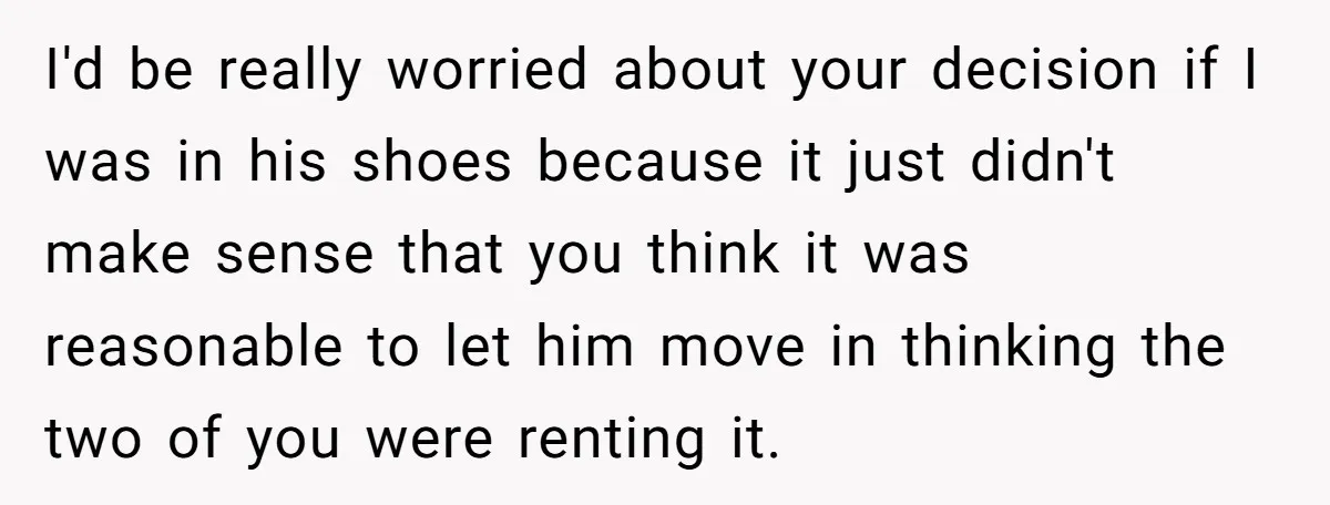I'd be really worried about your decision if I was in his shoes because it just didn't make sense that you think it was reasonable to let him move in...