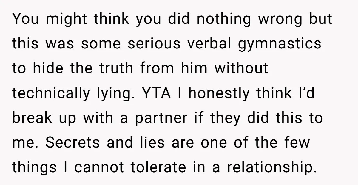 You might think you did nothing wrong but this was some serious verbal gymnastics to hide the truth from him without technically lying. YTA I honestly think I’d break up...
