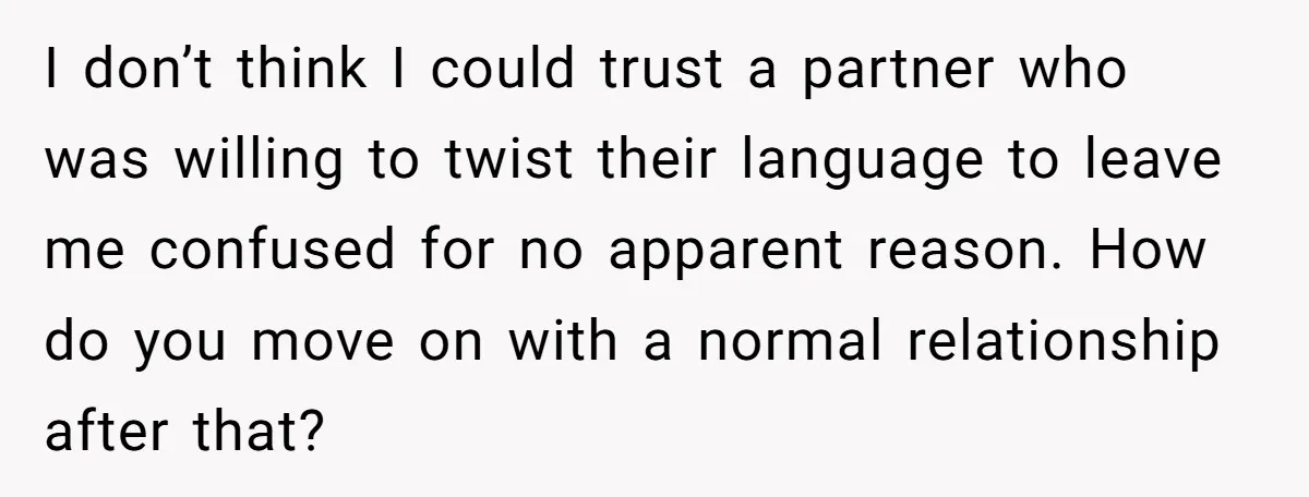 I don’t think I could trust a partner who was willing to twist their language to leave me confused for no apparent reason. How do you move on with a...