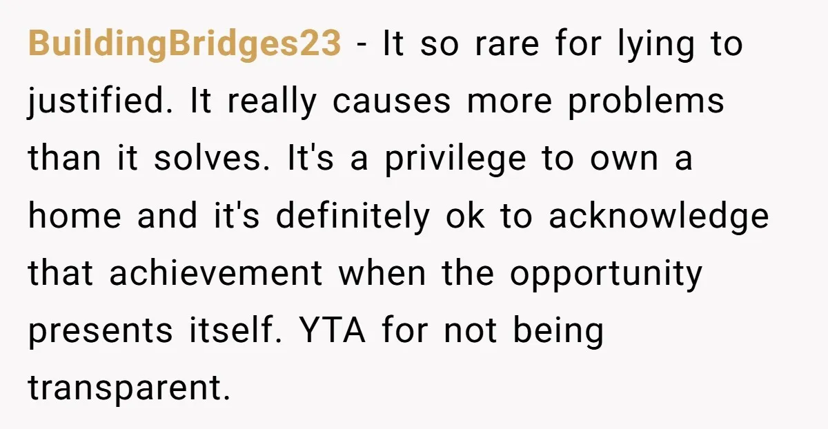 BuildingBridges23 - It so rare for lying to justified. It really causes more problems than it solves. It's a privilege to own a home and it's definitely ok to acknowledge...
