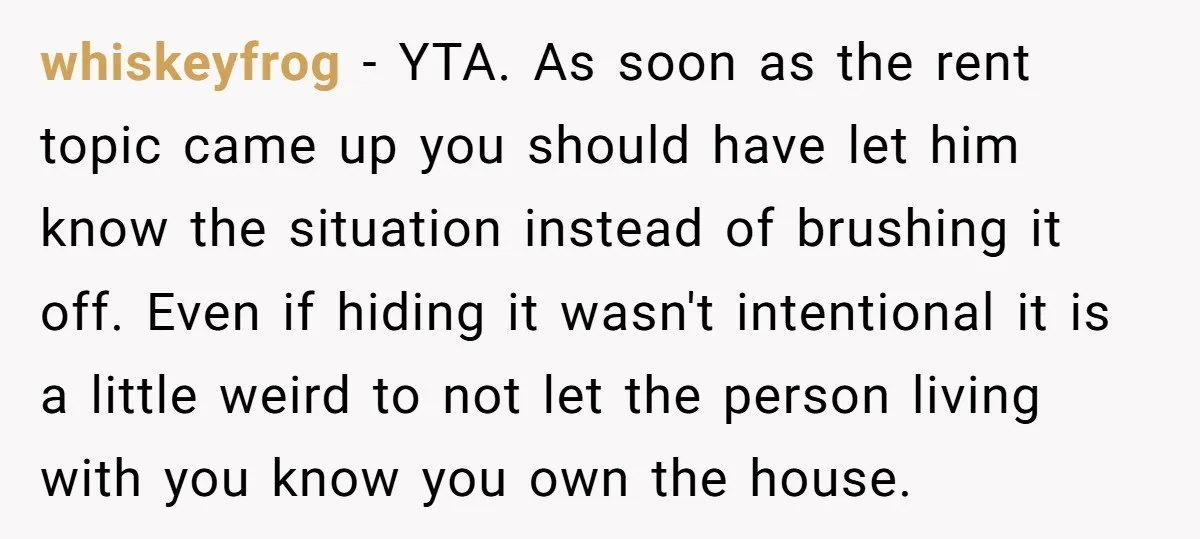whiskeyfrog - YTA. As soon as the rent topic came up you should have let him know the situation instead of brushing it off. Even if hiding it wasn't intentional...