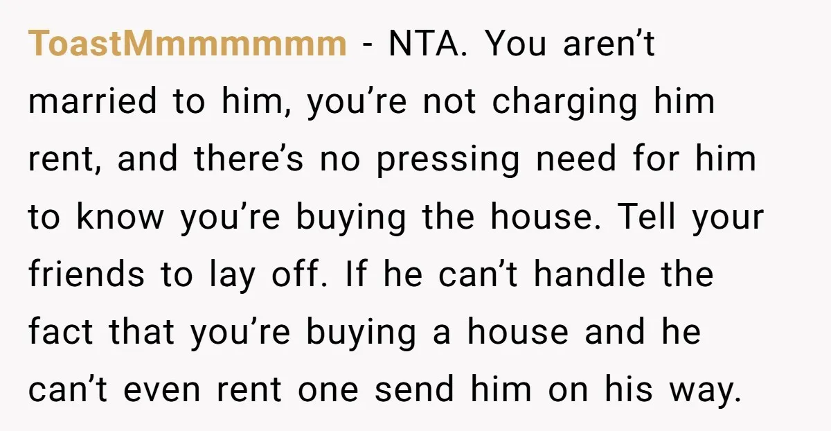 ToastMmmmmmm - NTA. You aren’t married to him, you’re not charging him rent, and there’s no pressing need for him to know you’re buying the house. Tell your friends to...