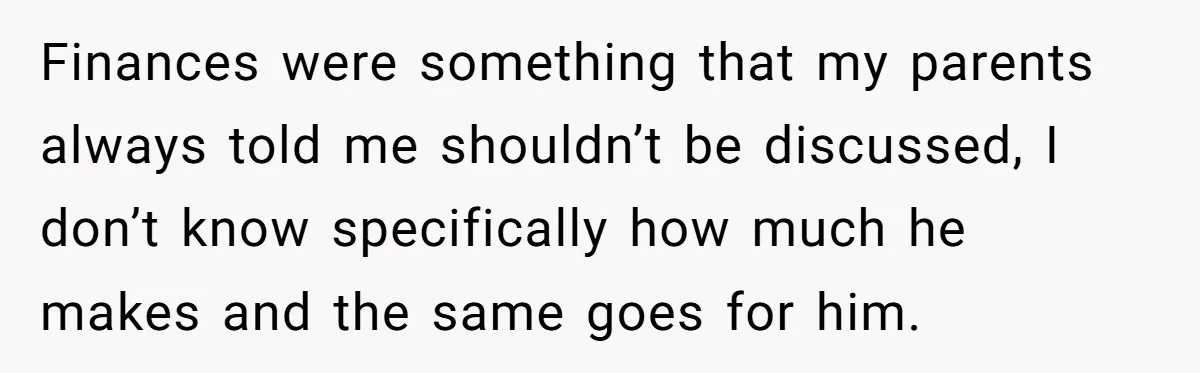 Finances were something that my parents always told me shouldn’t be discussed, I don’t know specifically how much he makes and the same goes for him.