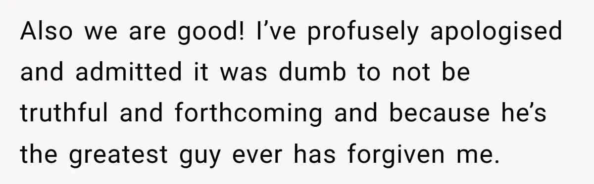 Also we are good! I’ve profusely apologised and admitted it was dumb to not be truthful and forthcoming and because he’s the greatest guy ever has forgiven me.